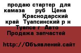 продаю стартер  для камаза 3000руб › Цена ­ 3 000 - Краснодарский край, Туапсинский р-н, Туапсе г. Авто » Продажа запчастей   